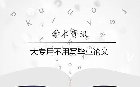 大專用不用寫畢業(yè)論文