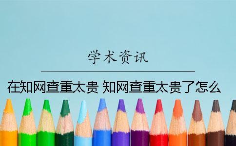 在知網查重太貴 知網查重太貴了怎么辦