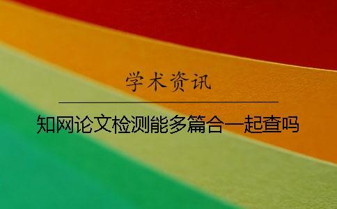 知網(wǎng)論文檢測(cè)能多篇合一起查嗎